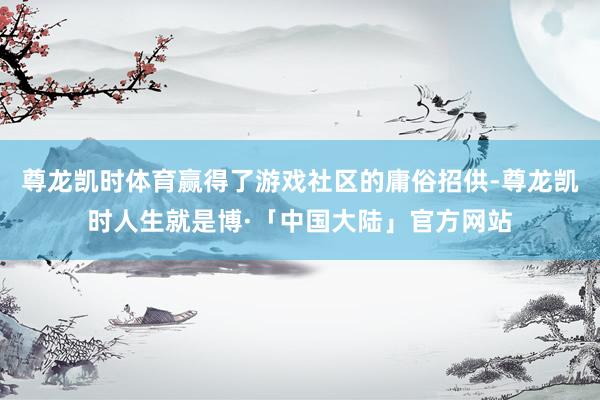 尊龙凯时体育赢得了游戏社区的庸俗招供-尊龙凯时人生就是博·「中国大陆」官方网站