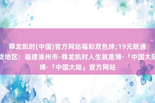 尊龙凯时(中国)官方网站福彩双色球;19元联通星雨卡不发货地区：福建漳州市-尊龙凯时人生就是博·「中国大陆」官方网站