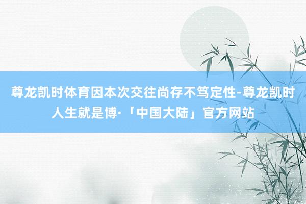 尊龙凯时体育因本次交往尚存不笃定性-尊龙凯时人生就是博·「中国大陆」官方网站