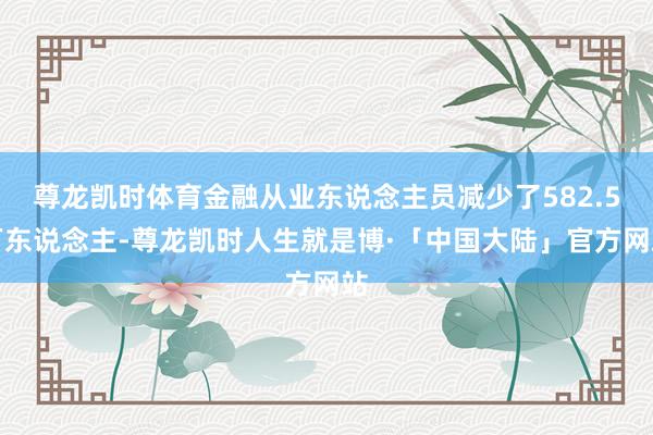 尊龙凯时体育金融从业东说念主员减少了582.5万东说念主-尊龙凯时人生就是博·「中国大陆」官方网站
