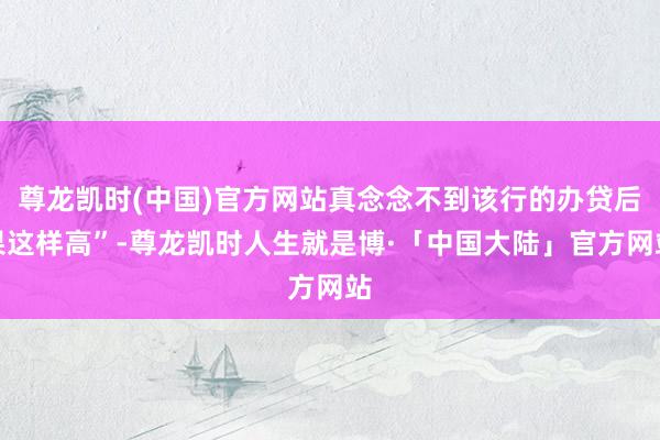 尊龙凯时(中国)官方网站真念念不到该行的办贷后果这样高”-尊龙凯时人生就是博·「中国大陆」官方网站