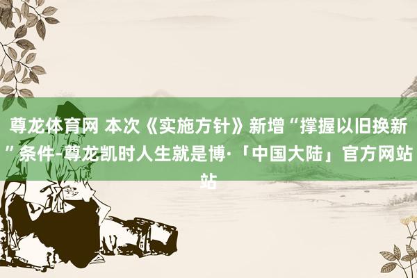 尊龙体育网 本次《实施方针》新增“撑握以旧换新”条件-尊龙凯时人生就是博·「中国大陆」官方网站