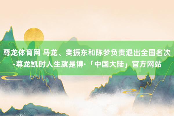 尊龙体育网 马龙、樊振东和陈梦负责退出全国名次-尊龙凯时人生就是博·「中国大陆」官方网站