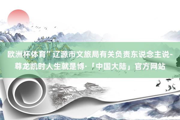 欧洲杯体育”辽源市文旅局有关负责东说念主说-尊龙凯时人生就是博·「中国大陆」官方网站