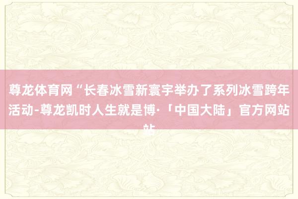 尊龙体育网“长春冰雪新寰宇举办了系列冰雪跨年活动-尊龙凯时人生就是博·「中国大陆」官方网站