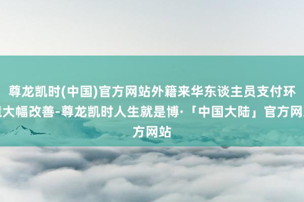 尊龙凯时(中国)官方网站外籍来华东谈主员支付环境大幅改善-尊龙凯时人生就是博·「中国大陆」官方网站