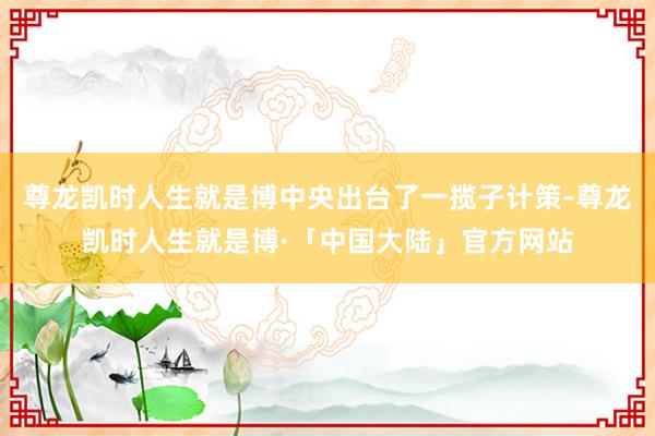 尊龙凯时人生就是博中央出台了一揽子计策-尊龙凯时人生就是博·「中国大陆」官方网站
