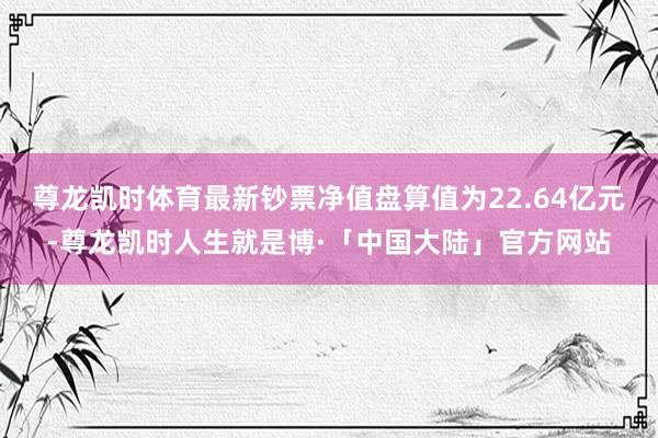 尊龙凯时体育最新钞票净值盘算值为22.64亿元-尊龙凯时人生就是博·「中国大陆」官方网站