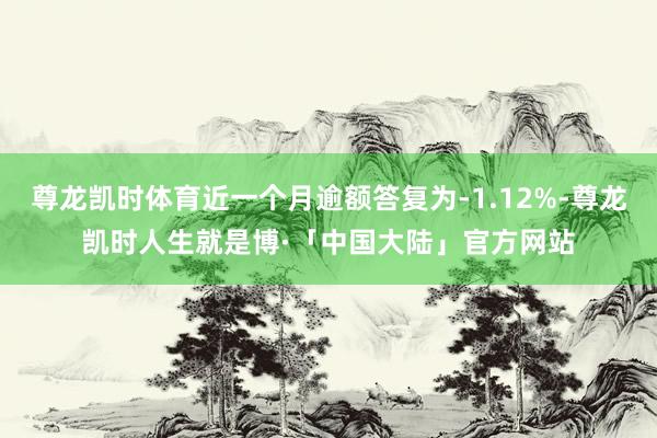 尊龙凯时体育近一个月逾额答复为-1.12%-尊龙凯时人生就是博·「中国大陆」官方网站