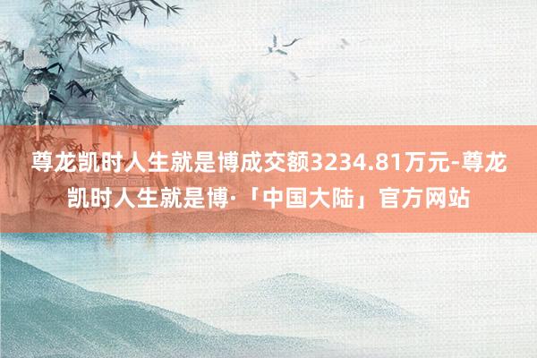 尊龙凯时人生就是博成交额3234.81万元-尊龙凯时人生就是博·「中国大陆」官方网站