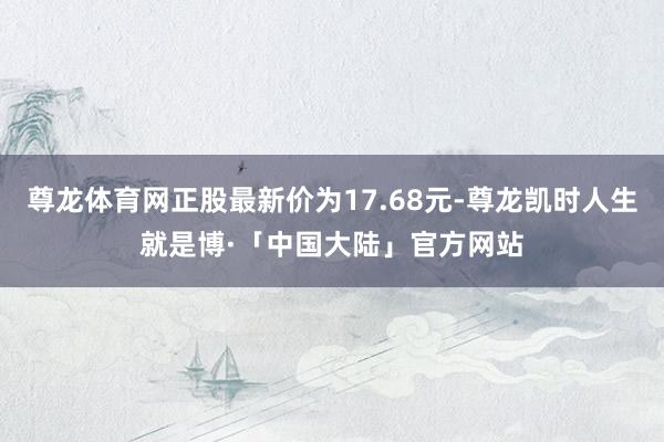 尊龙体育网正股最新价为17.68元-尊龙凯时人生就是博·「中国大陆」官方网站
