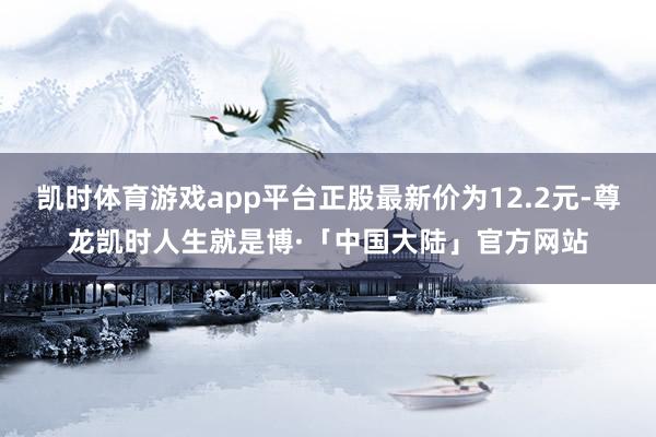 凯时体育游戏app平台正股最新价为12.2元-尊龙凯时人生就是博·「中国大陆」官方网站