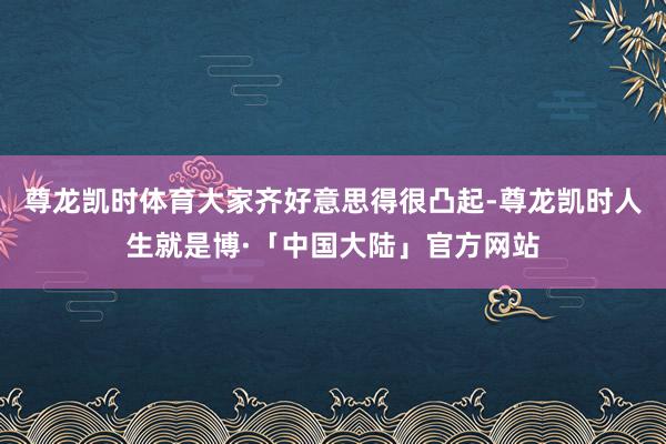 尊龙凯时体育大家齐好意思得很凸起-尊龙凯时人生就是博·「中国大陆」官方网站