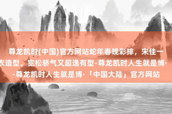 尊龙凯时(中国)官方网站蛇年春晚彩排，宋佳一套终点好意思丽的寒衣造型。宽松骄气又超逸有型-尊龙凯时人生就是博·「中国大陆」官方网站