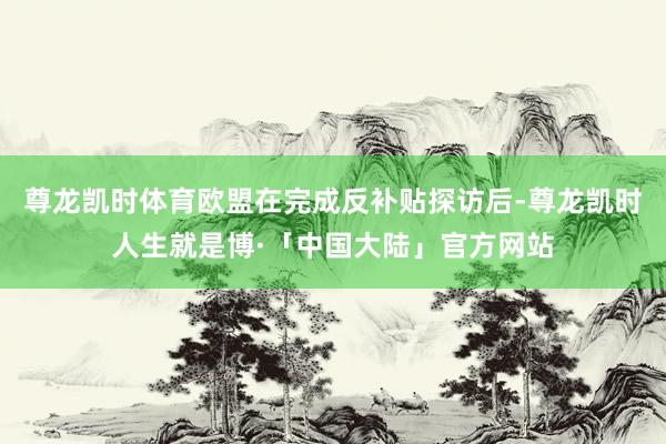 尊龙凯时体育欧盟在完成反补贴探访后-尊龙凯时人生就是博·「中国大陆」官方网站