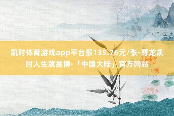 凯时体育游戏app平台报135.76元/张-尊龙凯时人生就是博·「中国大陆」官方网站