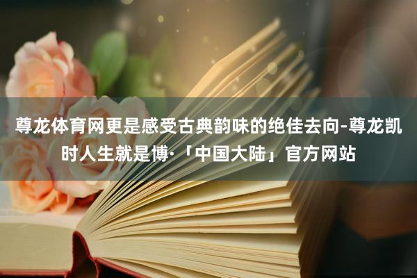 尊龙体育网更是感受古典韵味的绝佳去向-尊龙凯时人生就是博·「中国大陆」官方网站
