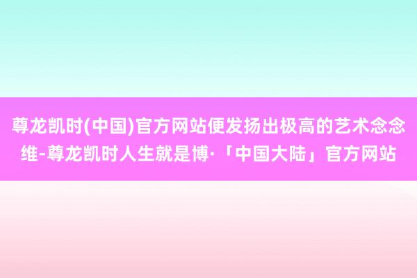 尊龙凯时(中国)官方网站便发扬出极高的艺术念念维-尊龙凯时人生就是博·「中国大陆」官方网站