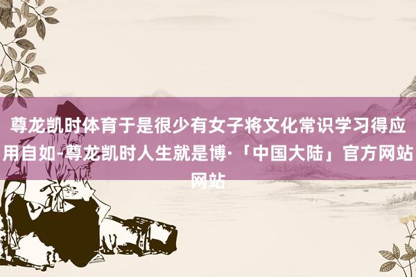 尊龙凯时体育于是很少有女子将文化常识学习得应用自如-尊龙凯时人生就是博·「中国大陆」官方网站